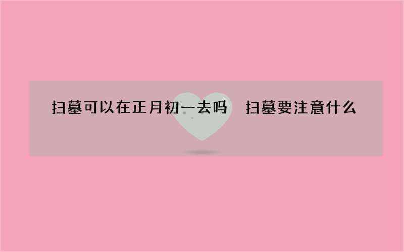 扫墓可以在正月初一去吗 扫墓要注意什么